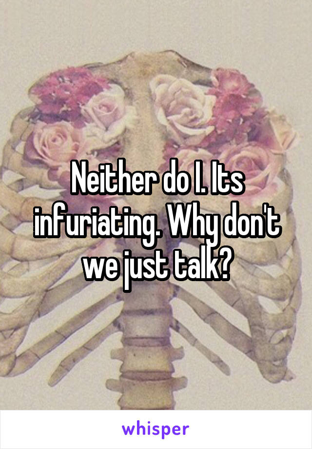 Neither do I. Its infuriating. Why don't we just talk?