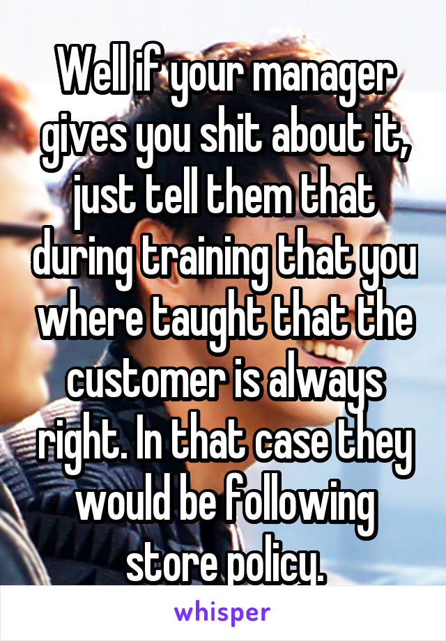 Well if your manager gives you shit about it, just tell them that during training that you where taught that the customer is always right. In that case they would be following store policy.