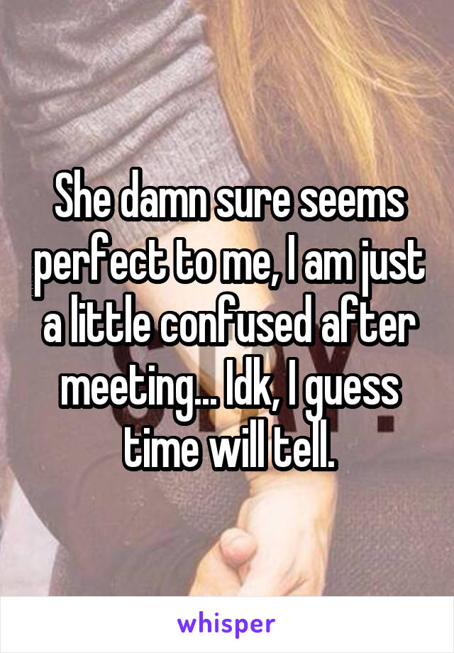 She damn sure seems perfect to me, I am just a little confused after meeting... Idk, I guess time will tell.