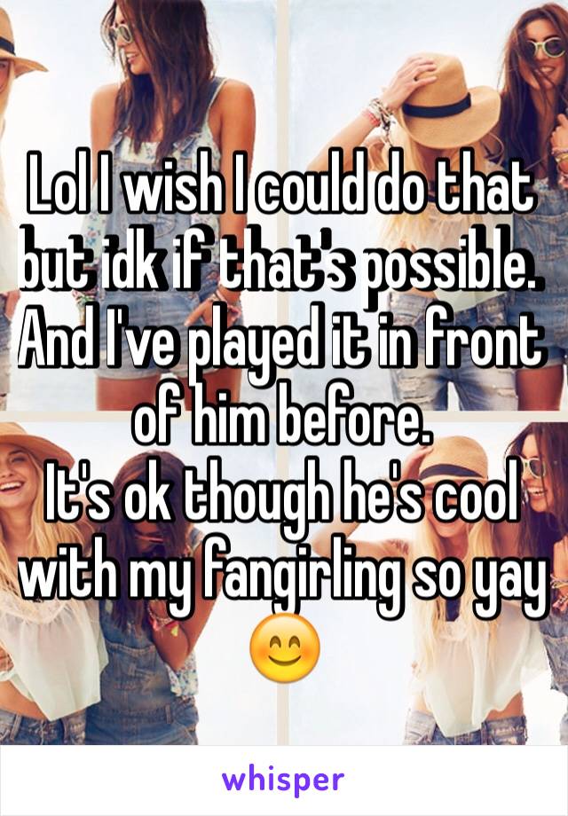 Lol I wish I could do that but idk if that's possible. And I've played it in front of him before. 
It's ok though he's cool with my fangirling so yay 😊