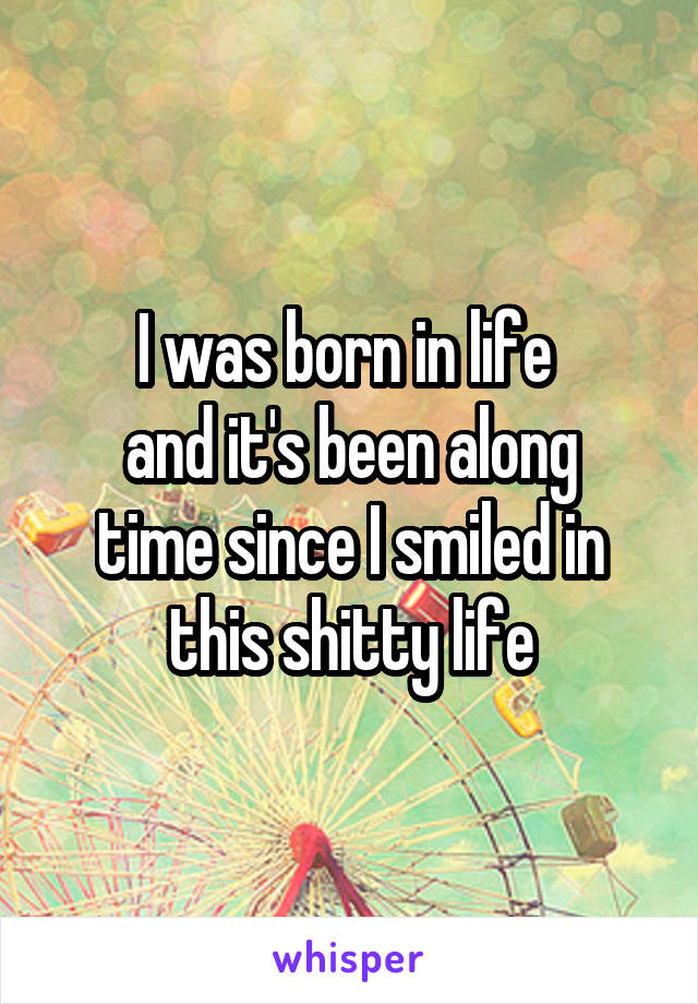 I was born in life 
and it's been along time since I smiled in this shitty life