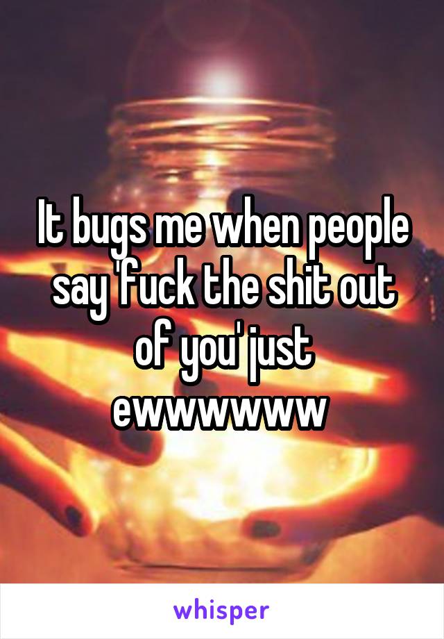 It bugs me when people say 'fuck the shit out of you' just ewwwwww 