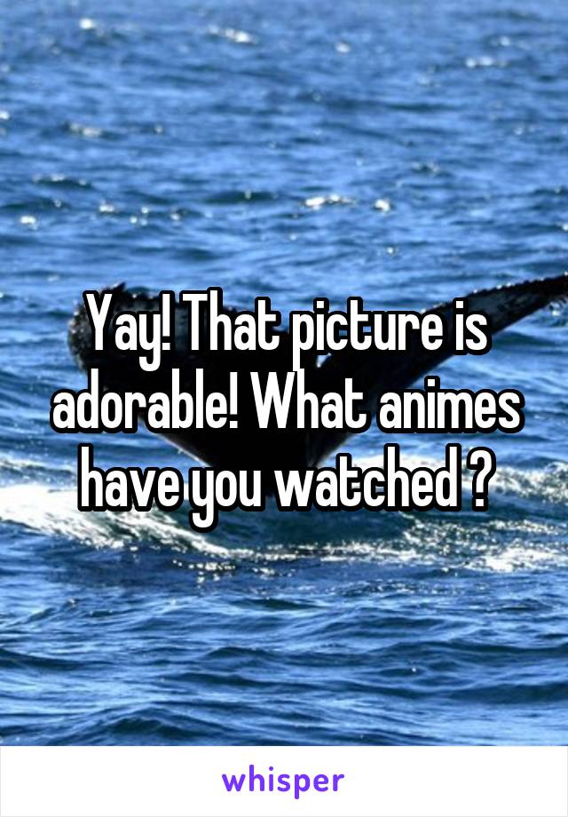 Yay! That picture is adorable! What animes have you watched ?