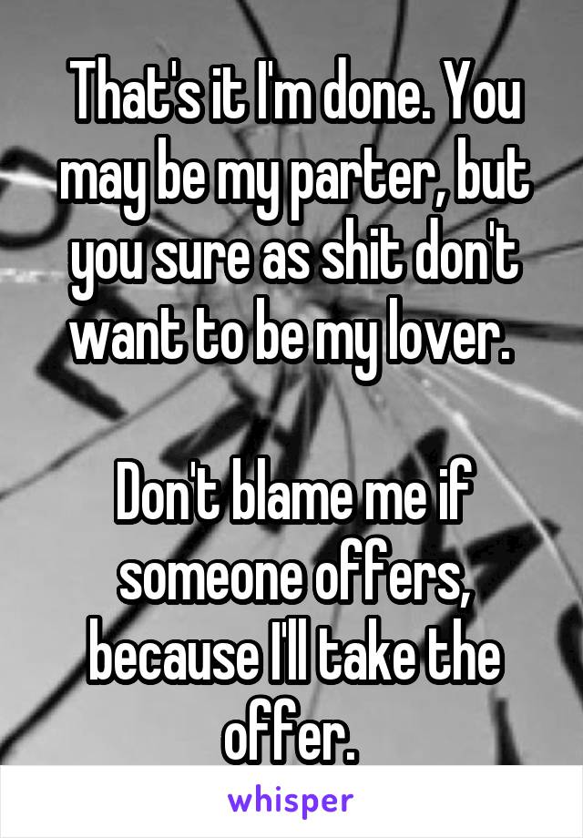 That's it I'm done. You may be my parter, but you sure as shit don't want to be my lover. 

Don't blame me if someone offers, because I'll take the offer. 