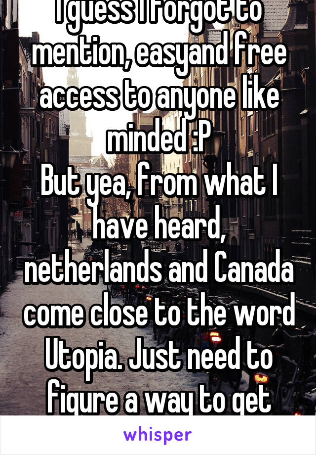 I guess I forgot to mention, easyand free access to anyone like minded :P
But yea, from what I have heard, netherlands and Canada come close to the word Utopia. Just need to figure a way to get there