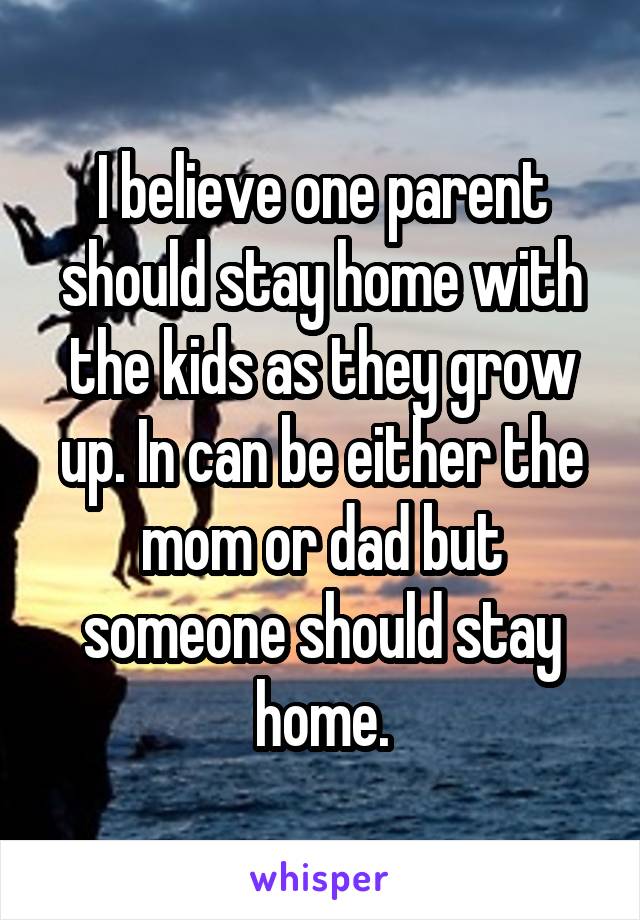 I believe one parent should stay home with the kids as they grow up. In can be either the mom or dad but someone should stay home.