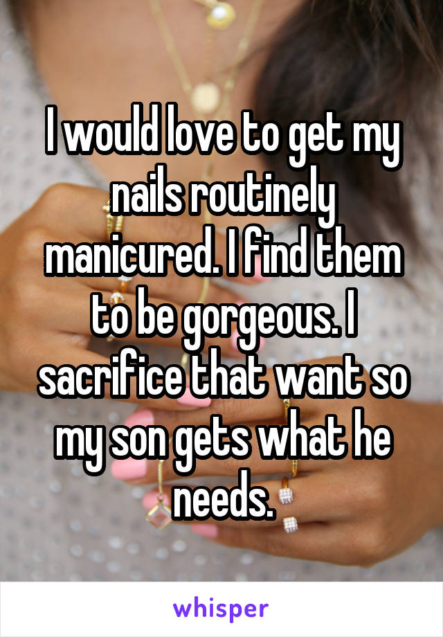 I would love to get my nails routinely manicured. I find them to be gorgeous. I sacrifice that want so my son gets what he needs.