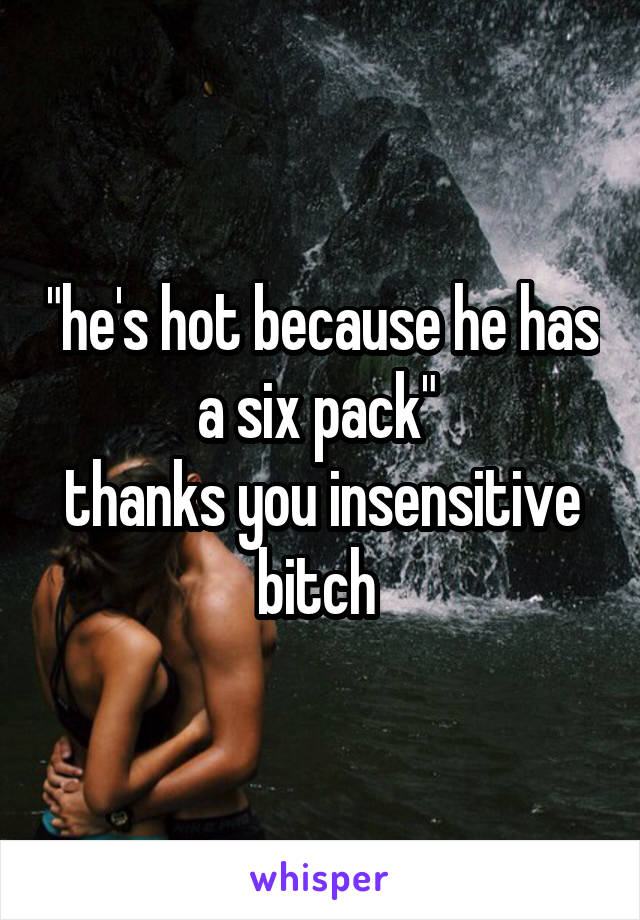 "he's hot because he has a six pack" 
thanks you insensitive bitch 