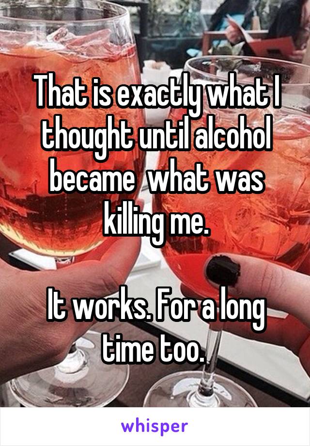That is exactly what I thought until alcohol became  what was killing me.

It works. For a long time too. 