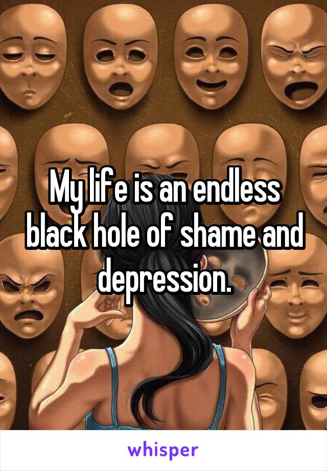 My life is an endless black hole of shame and depression.