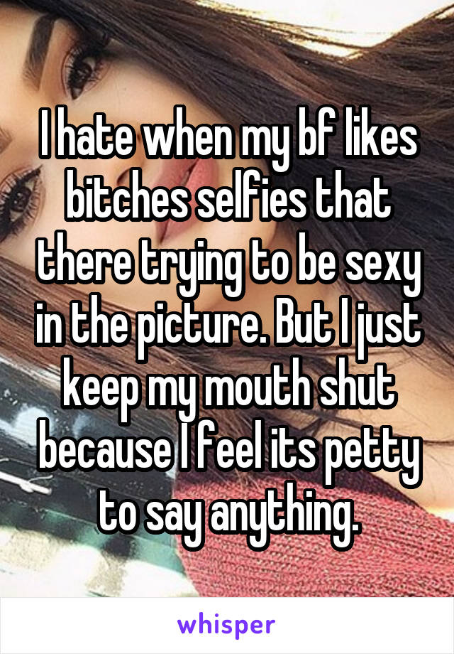 I hate when my bf likes bitches selfies that there trying to be sexy in the picture. But I just keep my mouth shut because I feel its petty to say anything.