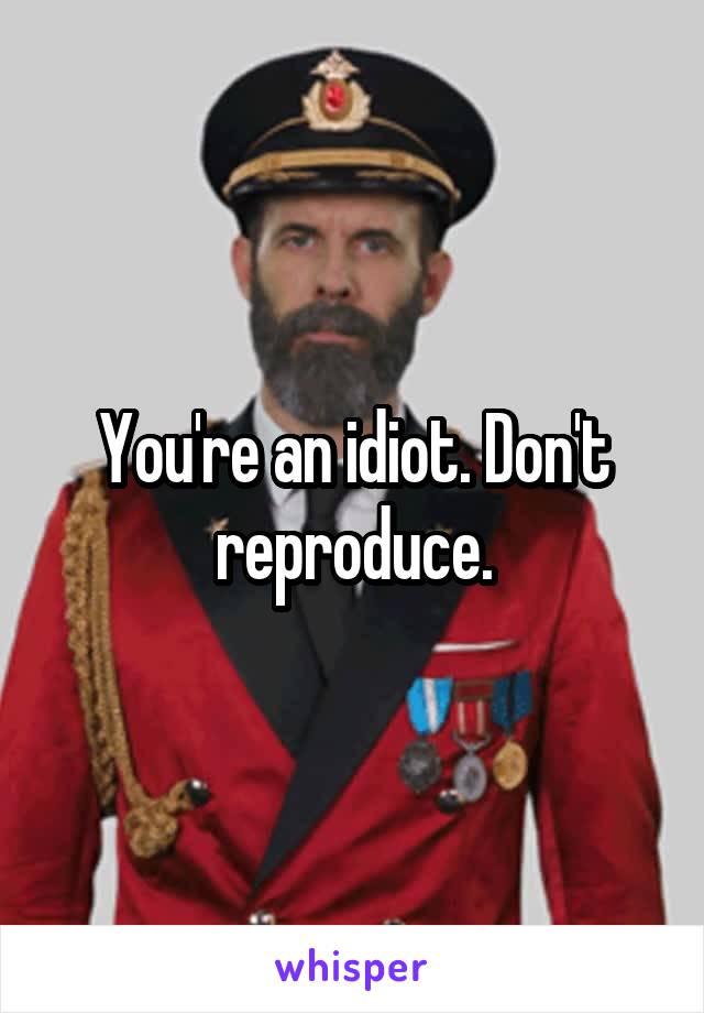 You're an idiot. Don't reproduce.