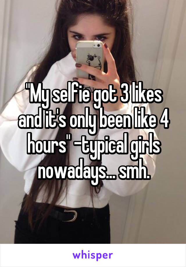 "My selfie got 3 likes and it's only been like 4 hours" -typical girls nowadays... smh.