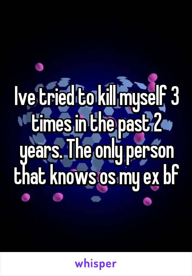 Ive tried to kill myself 3 times in the past 2 years. The only person that knows os my ex bf
