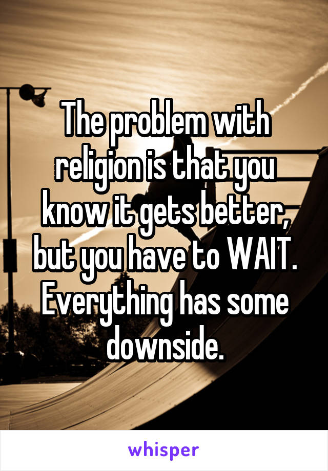 The problem with religion is that you know it gets better, but you have to WAIT.
Everything has some downside.