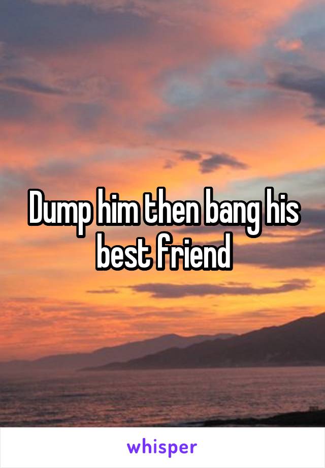 Dump him then bang his best friend