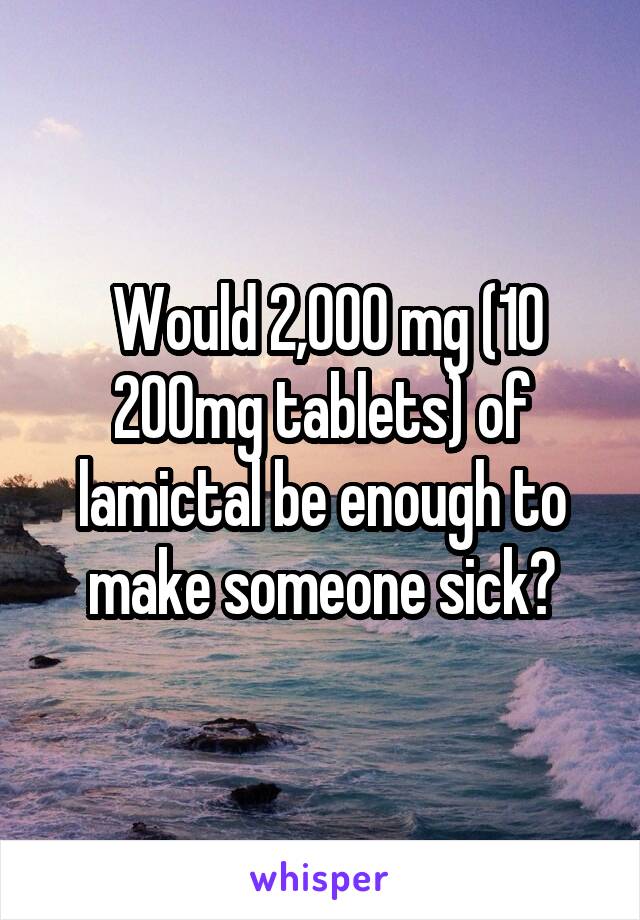  Would 2,000 mg (10 200mg tablets) of lamictal be enough to make someone sick?