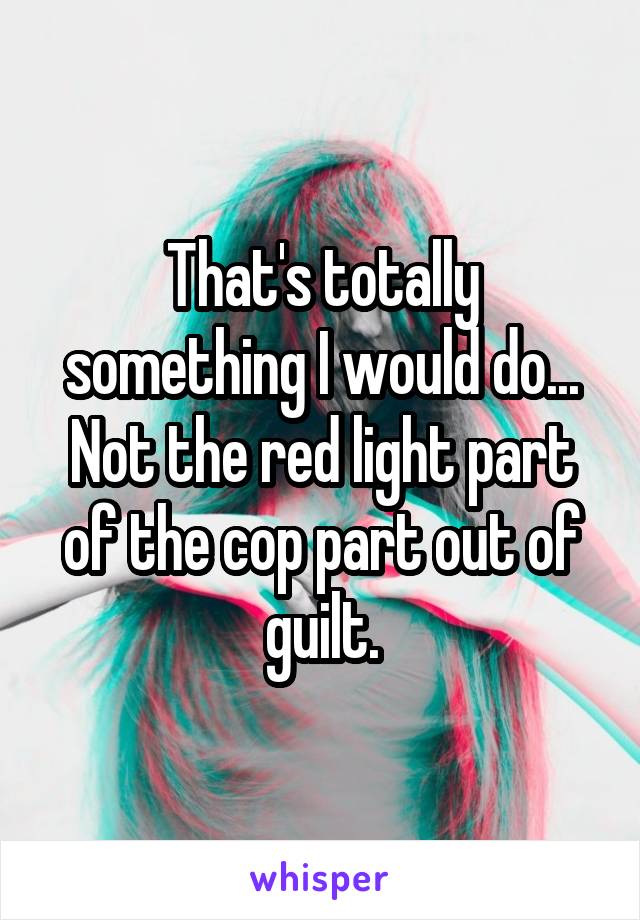 That's totally something I would do... Not the red light part of the cop part out of guilt.