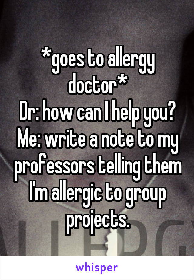 *goes to allergy doctor*
Dr: how can I help you?
Me: write a note to my professors telling them I'm allergic to group projects.