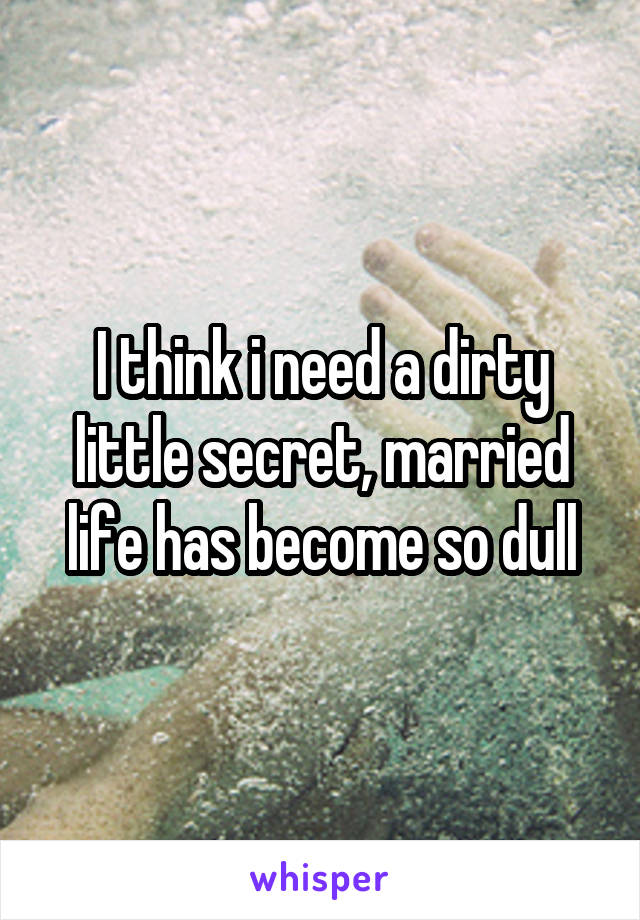 I think i need a dirty little secret, married life has become so dull