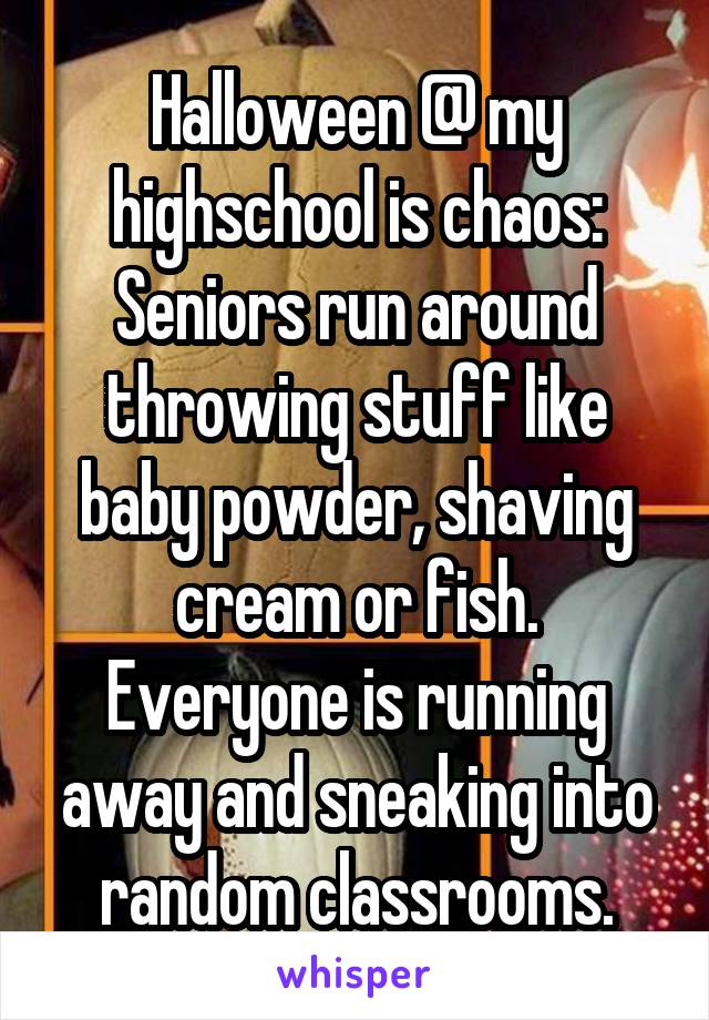 Halloween @ my highschool is chaos:
Seniors run around throwing stuff like baby powder, shaving cream or fish.
Everyone is running away and sneaking into random classrooms.
