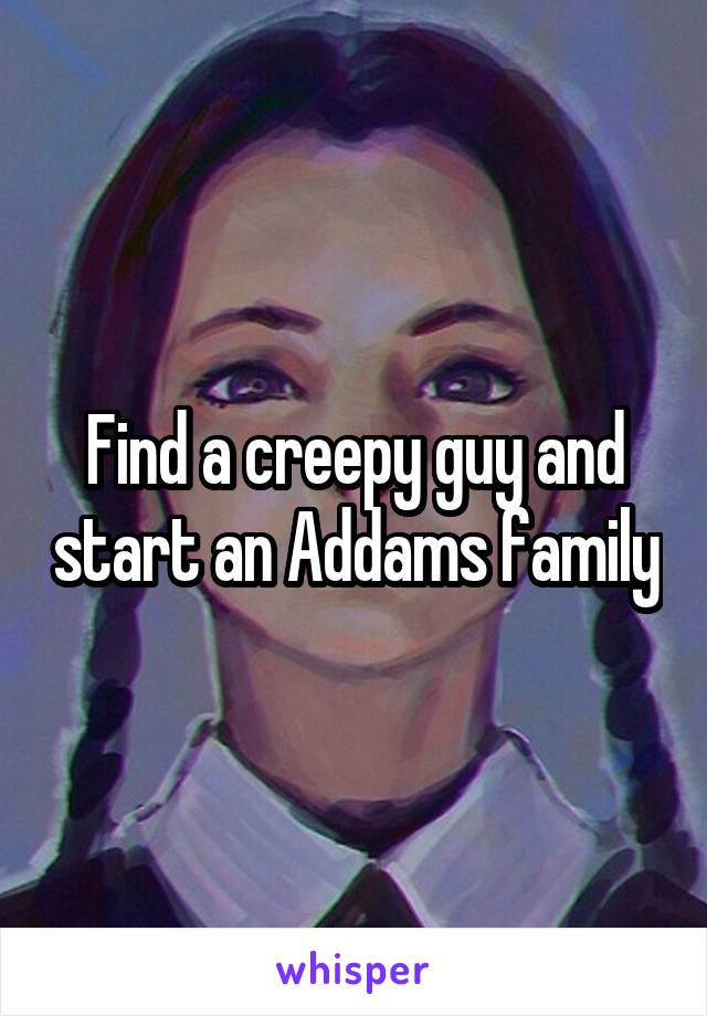 Find a creepy guy and start an Addams family