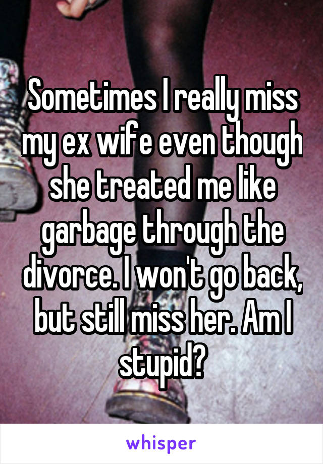 Sometimes I really miss my ex wife even though she treated me like garbage through the divorce. I won't go back, but still miss her. Am I stupid?