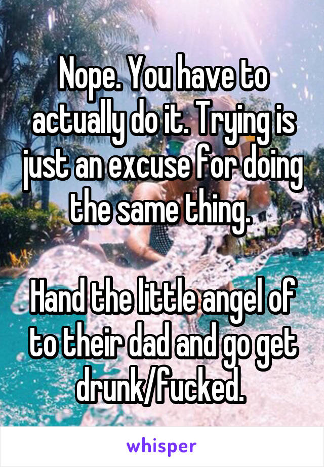 Nope. You have to actually do it. Trying is just an excuse for doing the same thing. 

Hand the little angel of to their dad and go get drunk/fucked. 