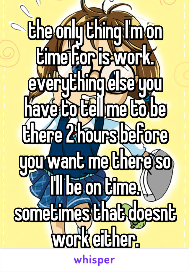 the only thing I'm on time for is work.
everything else you have to tell me to be there 2 hours before you want me there so I'll be on time. sometimes that doesnt work either.