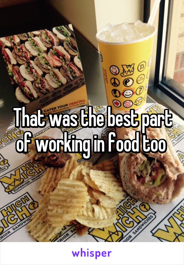 That was the best part of working in food too 