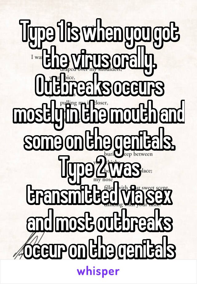 Type 1 is when you got the virus orally. Outbreaks occurs mostly in the mouth and some on the genitals. Type 2 was transmitted via sex and most outbreaks occur on the genitals