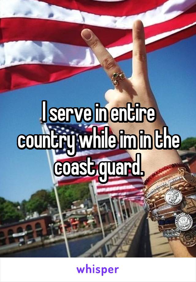 I serve in entire country while im in the coast guard.
