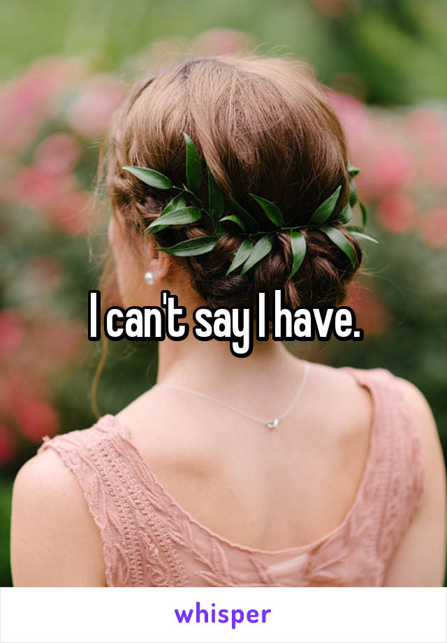 I can't say I have.