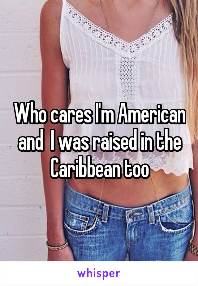 Who cares I'm American and  I was raised in the Caribbean too