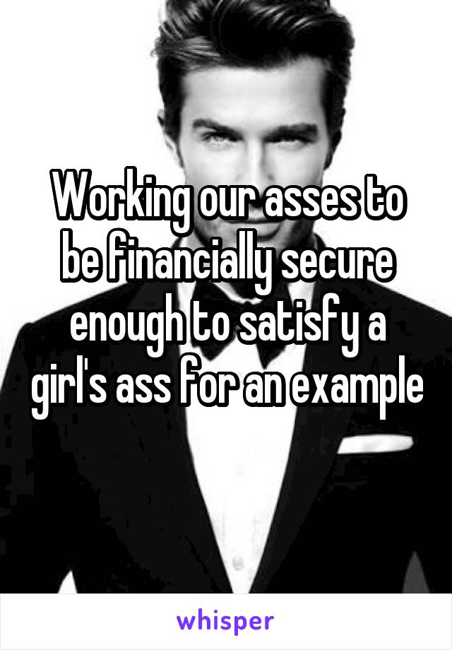 Working our asses to be financially secure enough to satisfy a girl's ass for an example 