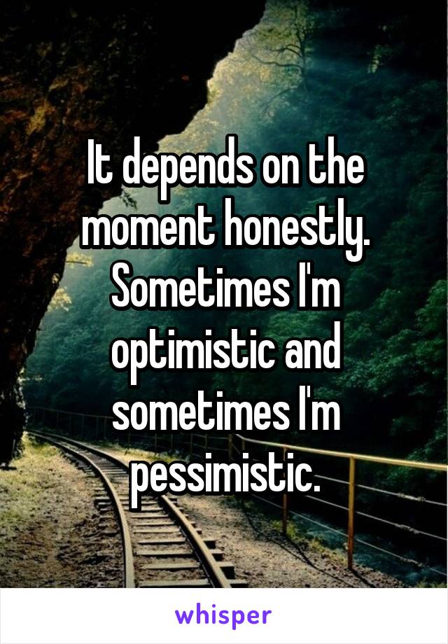 It depends on the moment honestly. Sometimes I'm optimistic and sometimes I'm pessimistic.