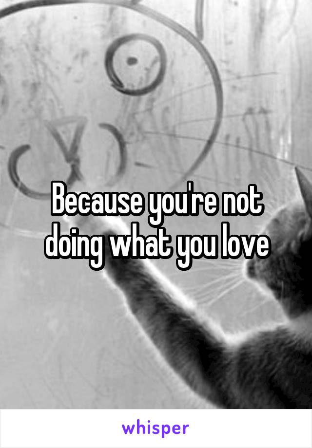 Because you're not doing what you love