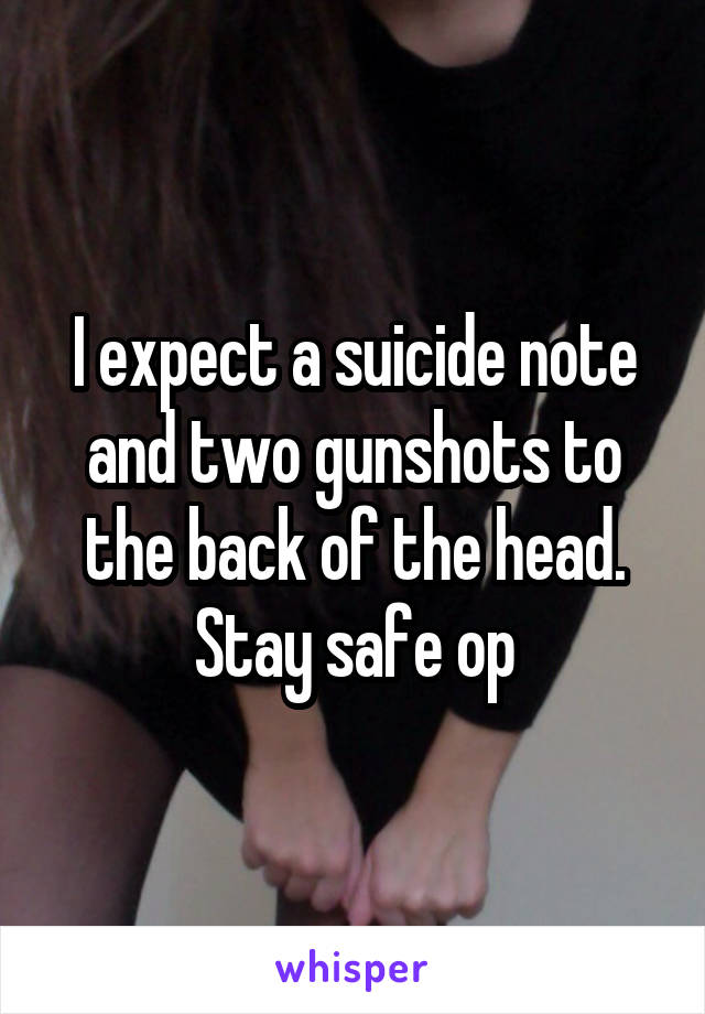 I expect a suicide note and two gunshots to the back of the head. Stay safe op