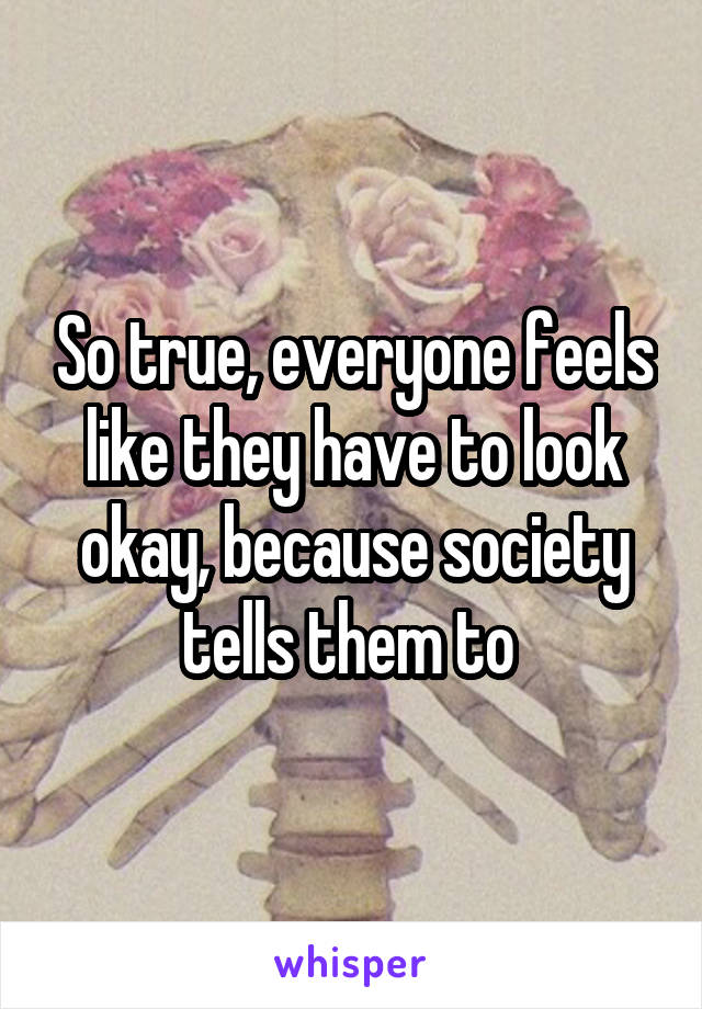 So true, everyone feels like they have to look okay, because society tells them to 