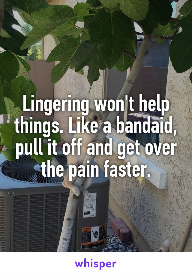 Lingering won't help things. Like a bandaid, pull it off and get over the pain faster.