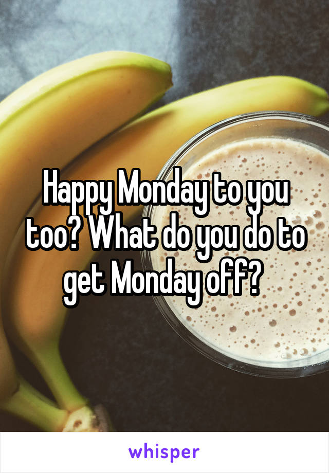 Happy Monday to you too? What do you do to get Monday off? 