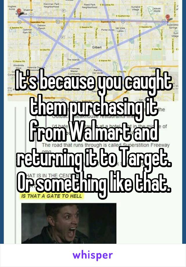 It's because you caught them purchasing it from Walmart and returning it to Target. Or something like that.