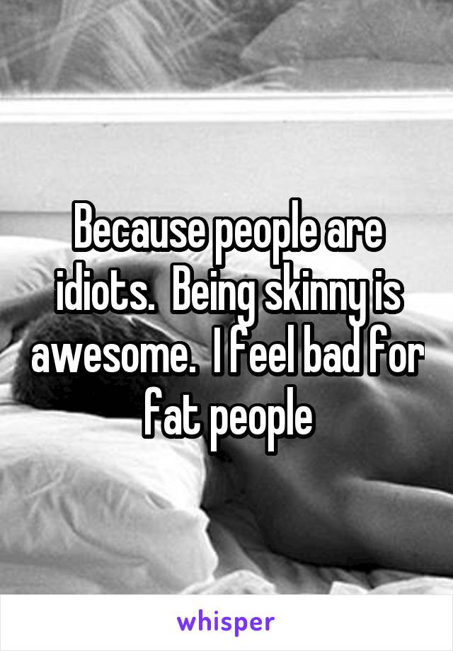Because people are idiots.  Being skinny is awesome.  I feel bad for fat people