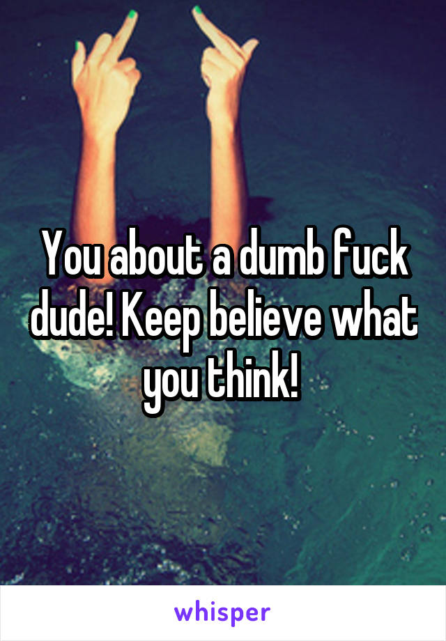 You about a dumb fuck dude! Keep believe what you think! 