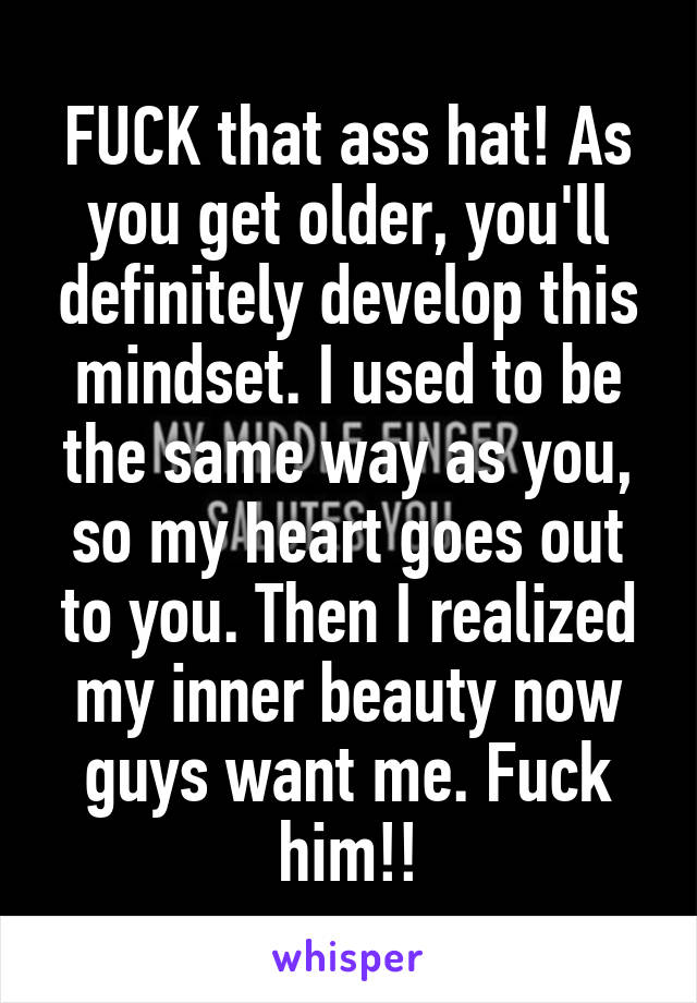 FUCK that ass hat! As you get older, you'll definitely develop this mindset. I used to be the same way as you, so my heart goes out to you. Then I realized my inner beauty now guys want me. Fuck him!!