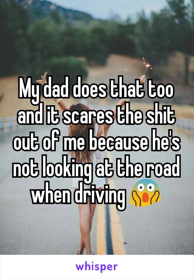 My dad does that too and it scares the shit out of me because he's not looking at the road when driving 😱