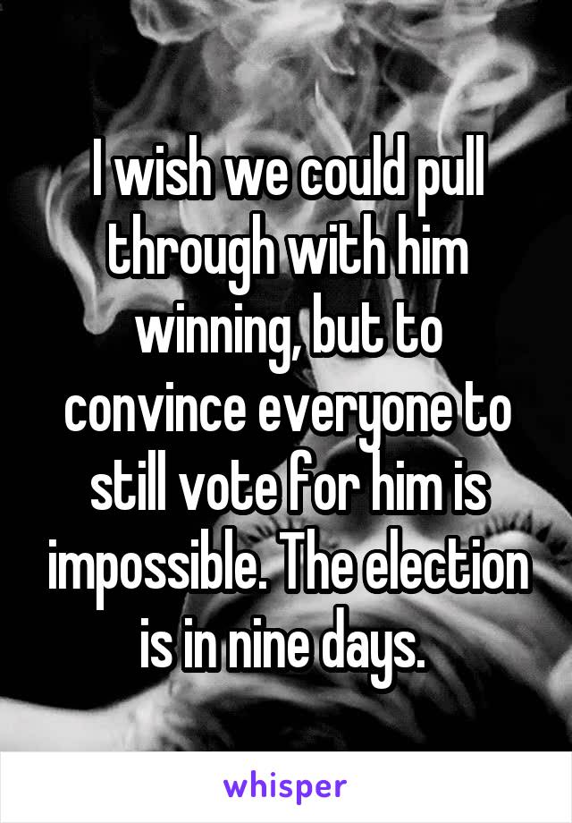 I wish we could pull through with him winning, but to convince everyone to still vote for him is impossible. The election is in nine days. 