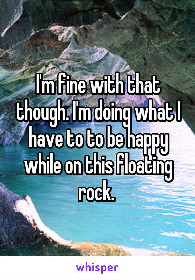 I'm fine with that though. I'm doing what I have to to be happy while on this floating rock. 