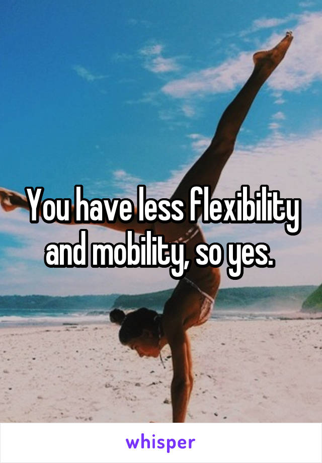 You have less flexibility and mobility, so yes. 