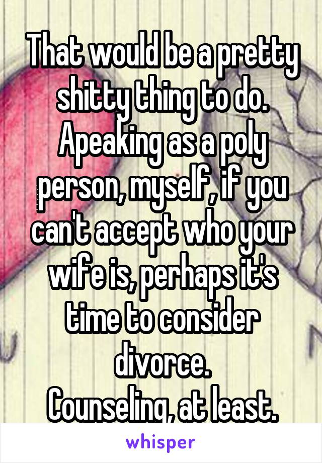 That would be a pretty shitty thing to do.
Apeaking as a poly person, myself, if you can't accept who your wife is, perhaps it's time to consider divorce.
Counseling, at least.